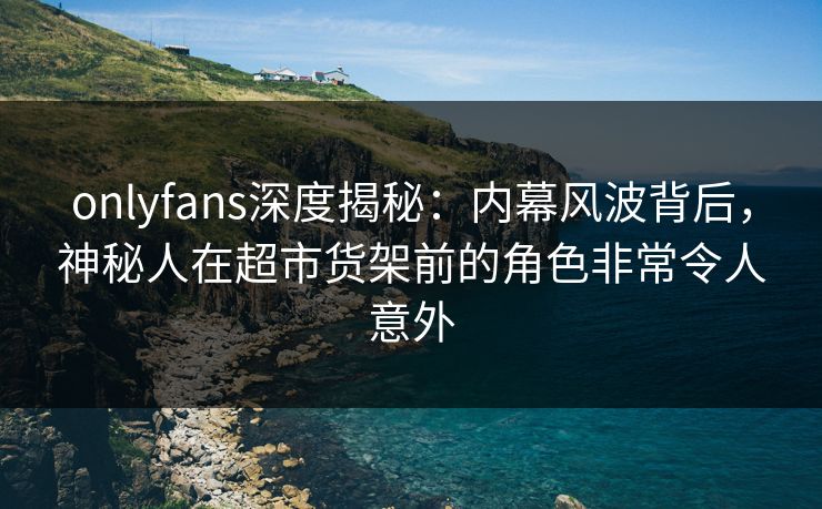 onlyfans深度揭秘：内幕风波背后，神秘人在超市货架前的角色非常令人意外