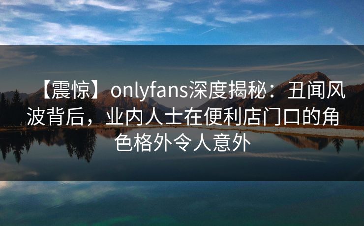【震惊】onlyfans深度揭秘：丑闻风波背后，业内人士在便利店门口的角色格外令人意外