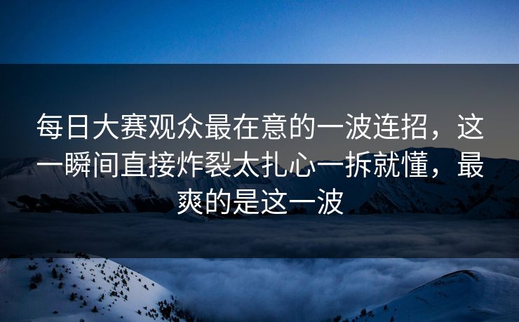 每日大赛观众最在意的一波连招，这一瞬间直接炸裂太扎心一拆就懂，最爽的是这一波