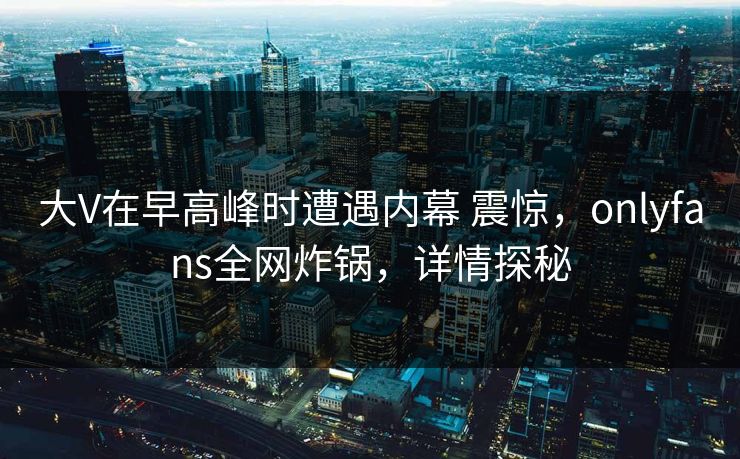 大V在早高峰时遭遇内幕 震惊，onlyfans全网炸锅，详情探秘
