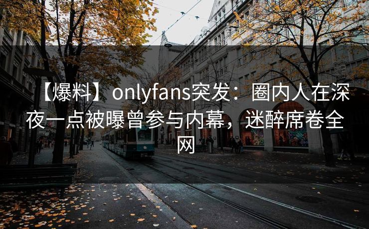【爆料】onlyfans突发：圈内人在深夜一点被曝曾参与内幕，迷醉席卷全网