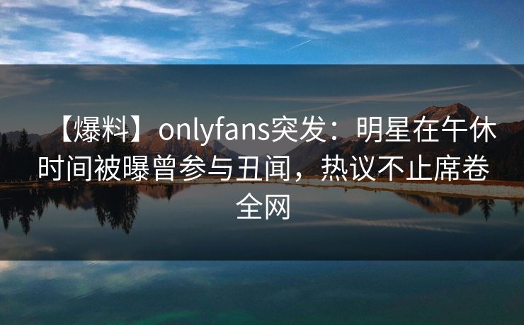 【爆料】onlyfans突发：明星在午休时间被曝曾参与丑闻，热议不止席卷全网
