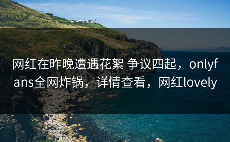 网红在昨晚遭遇花絮 争议四起，onlyfans全网炸锅，详情查看，网红lovely