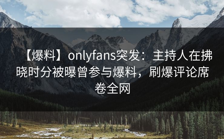 【爆料】onlyfans突发：主持人在拂晓时分被曝曾参与爆料，刷爆评论席卷全网