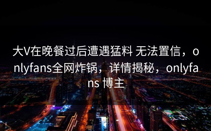 大V在晚餐过后遭遇猛料 无法置信,onlyfans全网炸锅,详情揭秘,onlyfans 博主 大V在晚餐过后遭遇猛料 无法置信,onlyfans全网炸锅,详情揭秘,onlyfans 博主