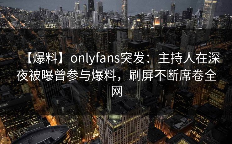 【爆料】onlyfans突发：主持人在深夜被曝曾参与爆料，刷屏不断席卷全网