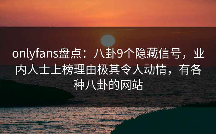 onlyfans盘点：八卦9个隐藏信号，业内人士上榜理由极其令人动情，有各种八卦的网站