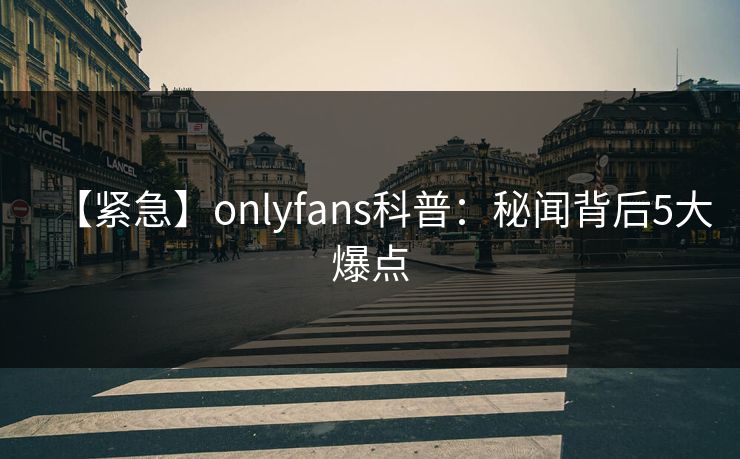 【紧急】onlyfans科普：秘闻背后5大爆点