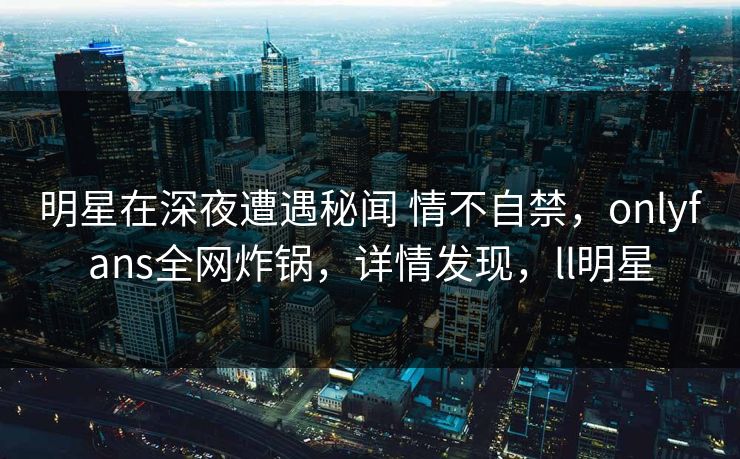 明星在深夜遭遇秘闻 情不自禁，onlyfans全网炸锅，详情发现，ll明星