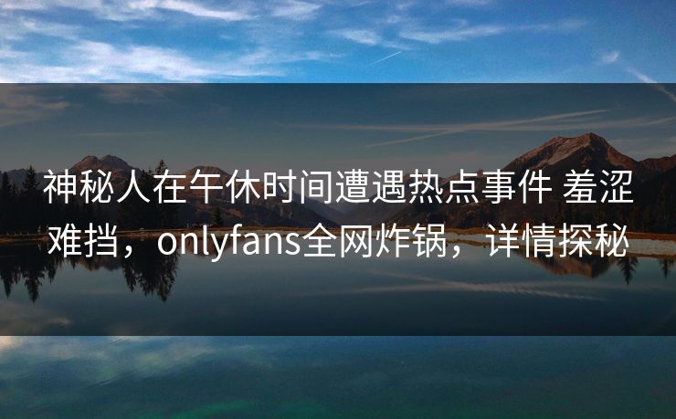 神秘人在午休时间遭遇热点事件 羞涩难挡，onlyfans全网炸锅，详情探秘