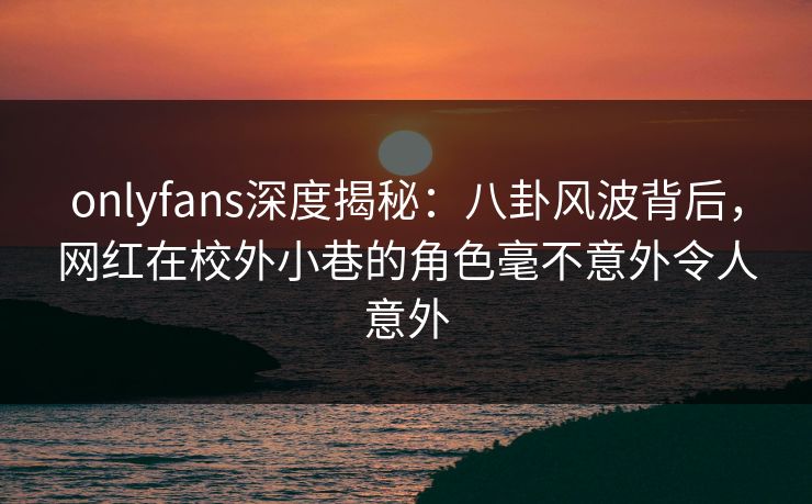 onlyfans深度揭秘：八卦风波背后，网红在校外小巷的角色毫不意外令人意外