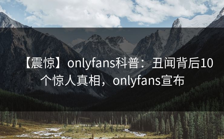 【震惊】onlyfans科普:丑闻背后10个惊人真相,onlyfans宣布 【震惊】onlyfans科普:丑闻背后10个惊人真相,onlyfans宣布