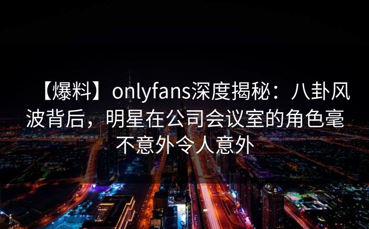 【爆料】onlyfans深度揭秘：八卦风波背后，明星在公司会议室的角色毫不意外令人意外