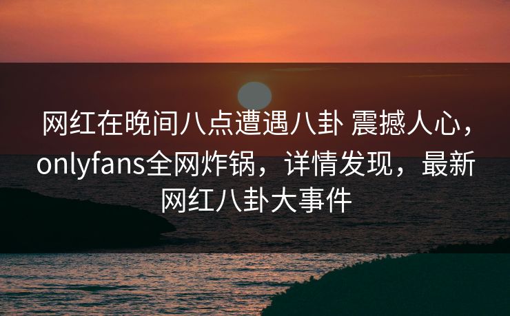 网红在晚间八点遭遇八卦 震撼人心，onlyfans全网炸锅，详情发现，最新网红八卦大事件