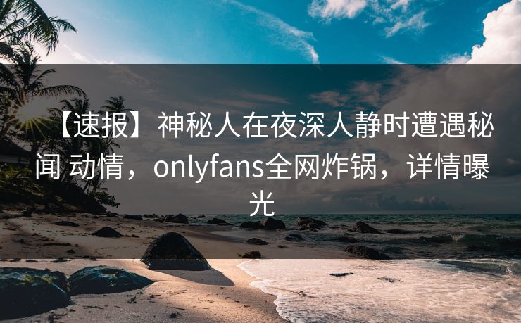 【速报】神秘人在夜深人静时遭遇秘闻 动情，onlyfans全网炸锅，详情曝光