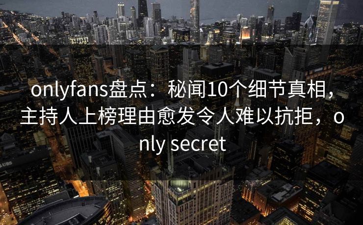 onlyfans盘点：秘闻10个细节真相，主持人上榜理由愈发令人难以抗拒，only secret