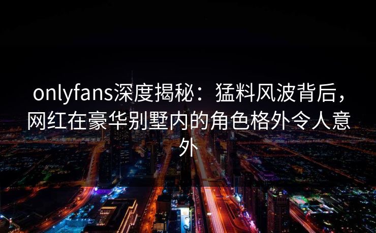 onlyfans深度揭秘：猛料风波背后，网红在豪华别墅内的角色格外令人意外