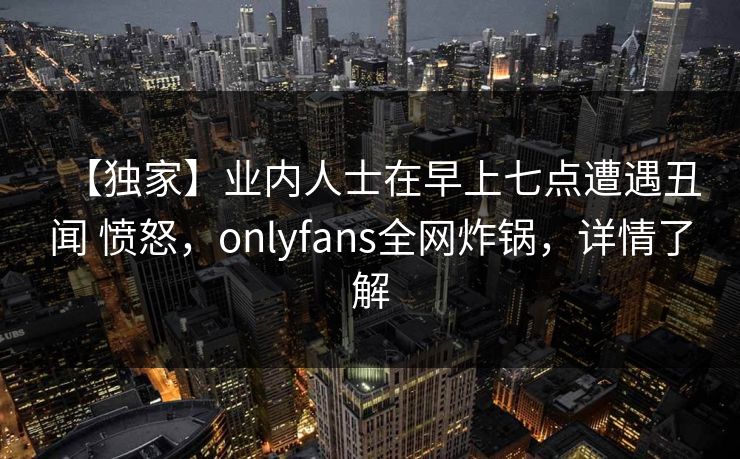 【独家】业内人士在早上七点遭遇丑闻 愤怒，onlyfans全网炸锅，详情了解