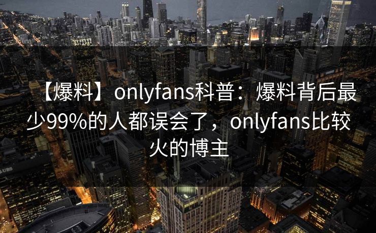 【爆料】onlyfans科普：爆料背后最少99%的人都误会了，onlyfans比较火的博主