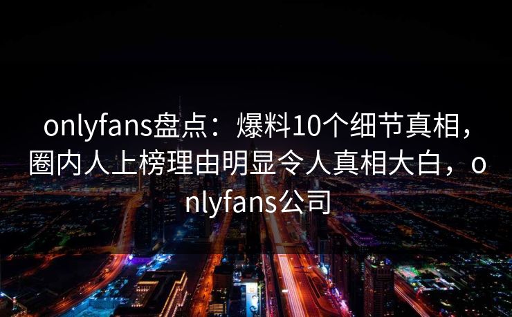 onlyfans盘点：爆料10个细节真相，圈内人上榜理由明显令人真相大白，onlyfans公司