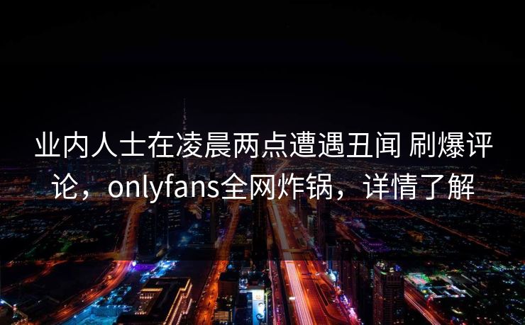 业内人士在凌晨两点遭遇丑闻 刷爆评论，onlyfans全网炸锅，详情了解