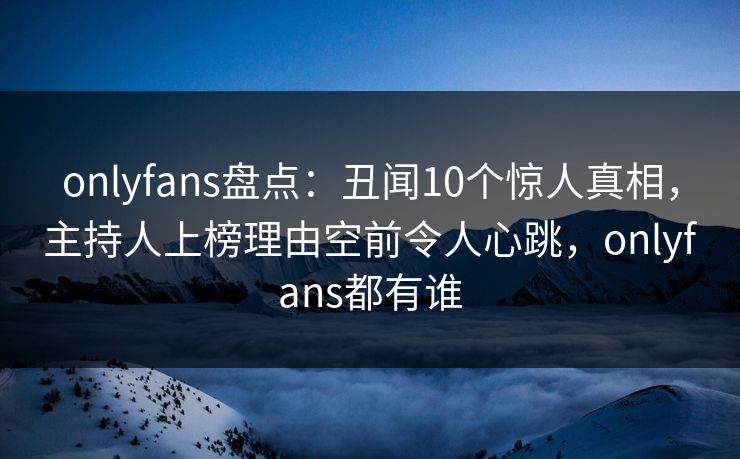 onlyfans盘点：丑闻10个惊人真相，主持人上榜理由空前令人心跳，onlyfans都有谁