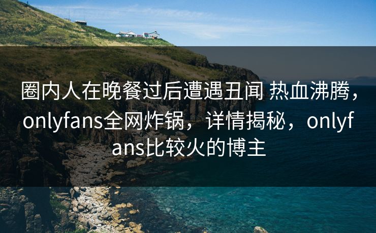 圈内人在晚餐过后遭遇丑闻 热血沸腾,onlyfans全网炸锅,详情揭秘,onlyfans比较火的博主 圈内人在晚餐过后遭遇丑闻 热血沸腾,onlyfans全网炸锅,详情揭秘,onlyfans比较火的博主