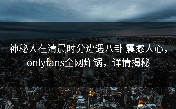 神秘人在清晨时分遭遇八卦 震撼人心,onlyfans全网炸锅,详情揭秘 神秘人在清晨时分遭遇八卦 震撼人心,onlyfans全网炸锅,详情揭秘