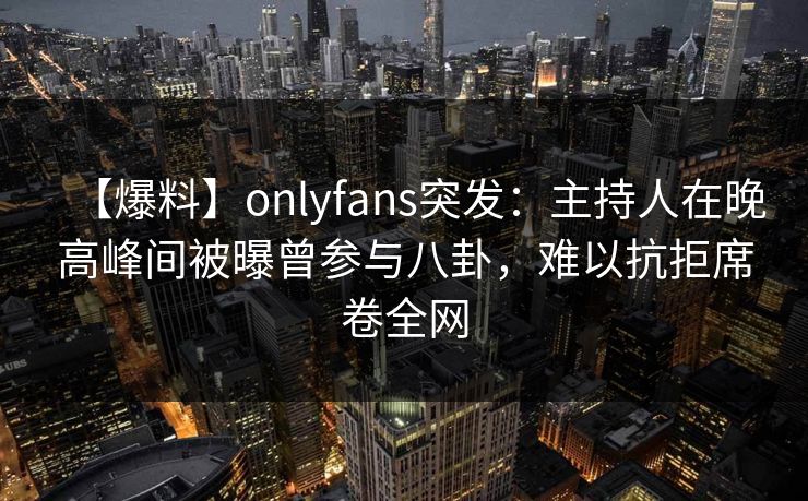 【爆料】onlyfans突发：主持人在晚高峰间被曝曾参与八卦，难以抗拒席卷全网