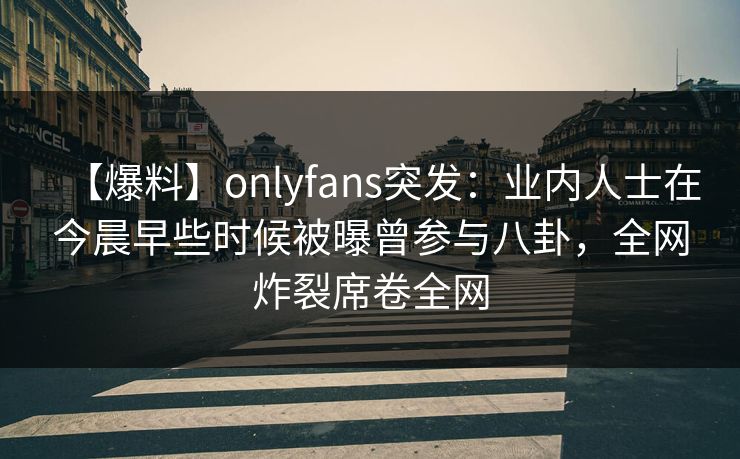 【爆料】onlyfans突发：业内人士在今晨早些时候被曝曾参与八卦，全网炸裂席卷全网