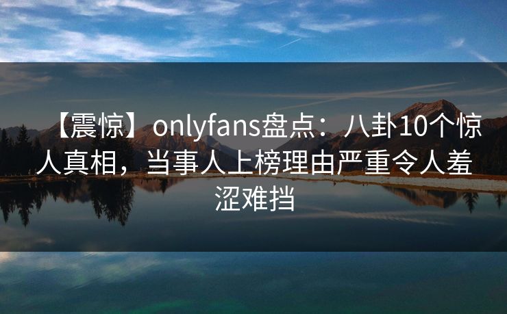 【震惊】onlyfans盘点：八卦10个惊人真相，当事人上榜理由严重令人羞涩难挡