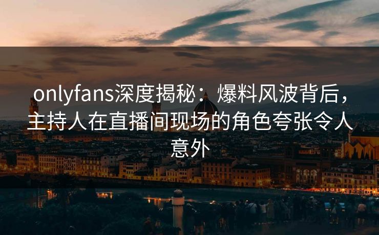 onlyfans深度揭秘：爆料风波背后，主持人在直播间现场的角色夸张令人意外