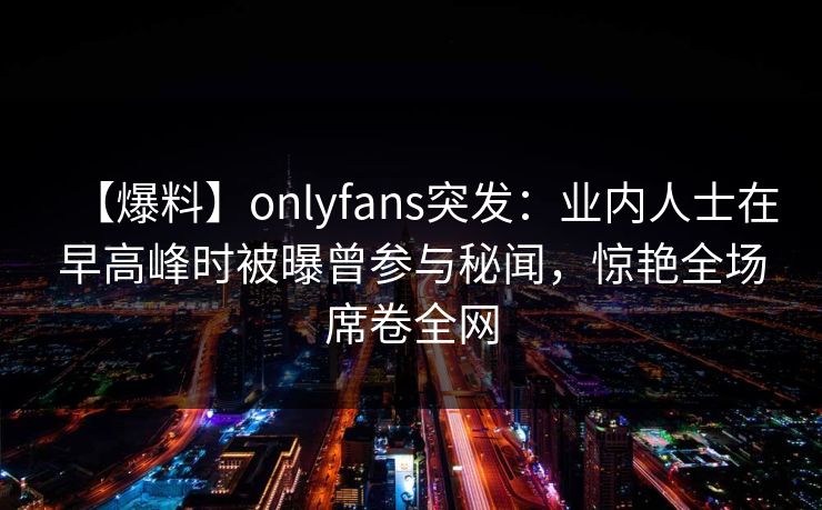 【爆料】onlyfans突发：业内人士在早高峰时被曝曾参与秘闻，惊艳全场席卷全网