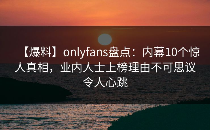 【爆料】onlyfans盘点：内幕10个惊人真相，业内人士上榜理由不可思议令人心跳