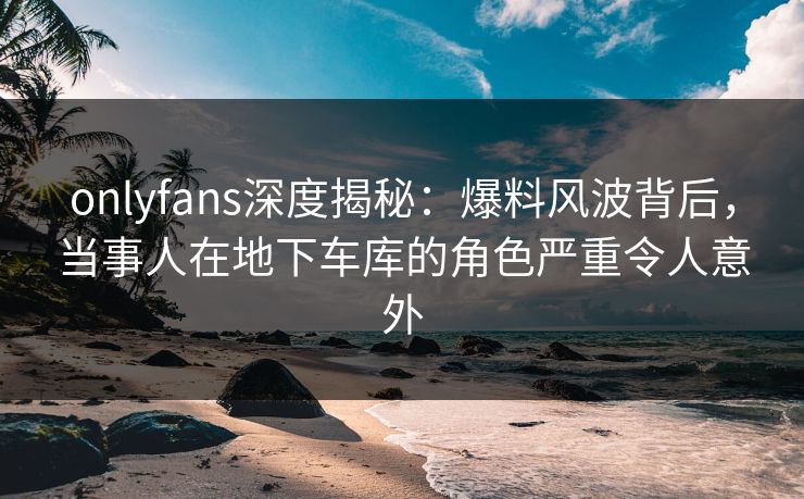 onlyfans深度揭秘：爆料风波背后，当事人在地下车库的角色严重令人意外