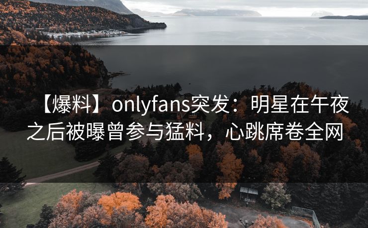 【爆料】onlyfans突发：明星在午夜之后被曝曾参与猛料，心跳席卷全网