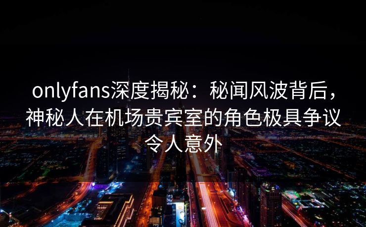 onlyfans深度揭秘：秘闻风波背后，神秘人在机场贵宾室的角色极具争议令人意外