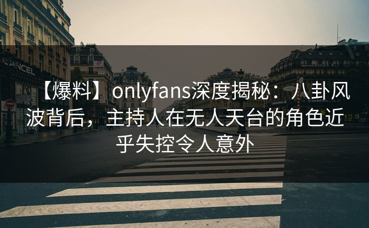 【爆料】onlyfans深度揭秘：八卦风波背后，主持人在无人天台的角色近乎失控令人意外