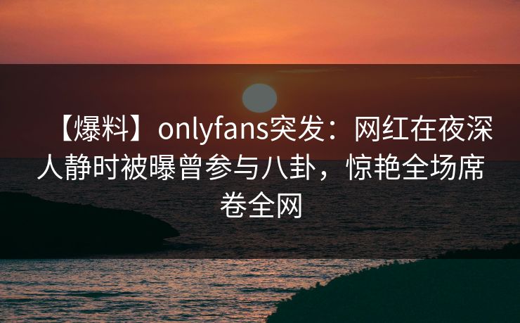 【爆料】onlyfans突发：网红在夜深人静时被曝曾参与八卦，惊艳全场席卷全网
