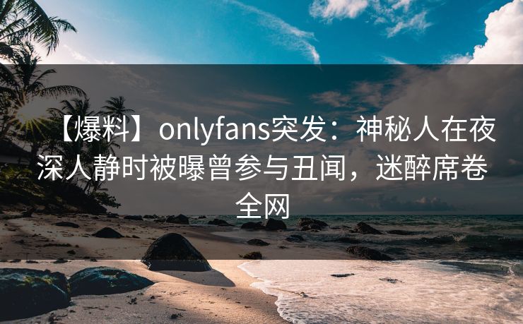 【爆料】onlyfans突发：神秘人在夜深人静时被曝曾参与丑闻，迷醉席卷全网