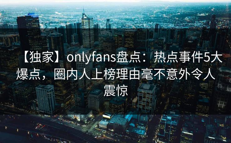 【独家】onlyfans盘点：热点事件5大爆点，圈内人上榜理由毫不意外令人震惊