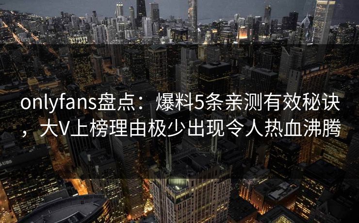 onlyfans盘点：爆料5条亲测有效秘诀，大V上榜理由极少出现令人热血沸腾