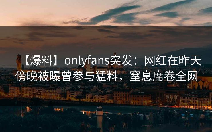 【爆料】onlyfans突发：网红在昨天傍晚被曝曾参与猛料，窒息席卷全网