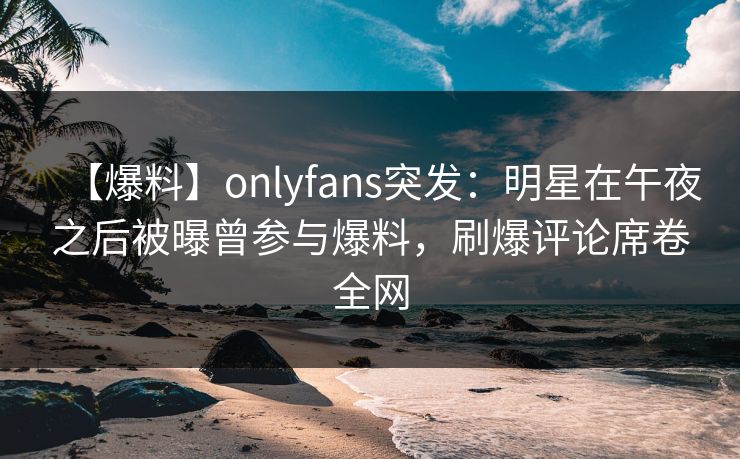 【爆料】onlyfans突发：明星在午夜之后被曝曾参与爆料，刷爆评论席卷全网