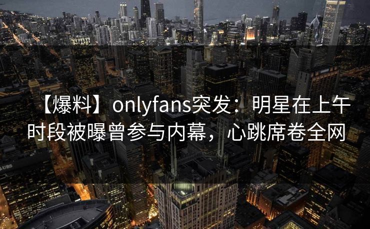 【爆料】onlyfans突发：明星在上午时段被曝曾参与内幕，心跳席卷全网