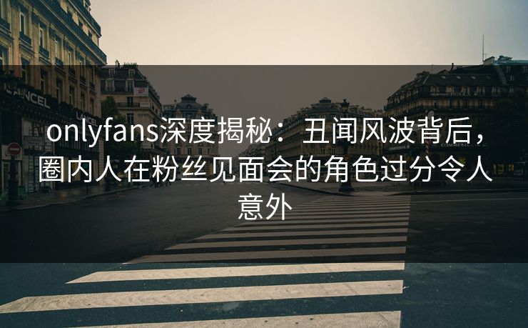 onlyfans深度揭秘：丑闻风波背后，圈内人在粉丝见面会的角色过分令人意外