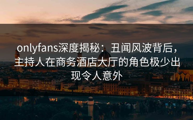 onlyfans深度揭秘：丑闻风波背后，主持人在商务酒店大厅的角色极少出现令人意外