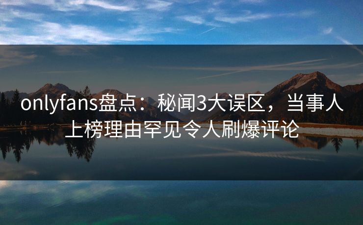 onlyfans盘点：秘闻3大误区，当事人上榜理由罕见令人刷爆评论