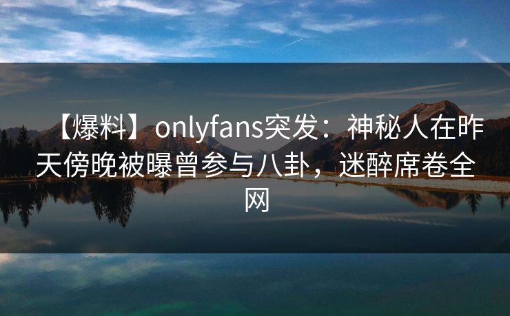 【爆料】onlyfans突发：神秘人在昨天傍晚被曝曾参与八卦，迷醉席卷全网