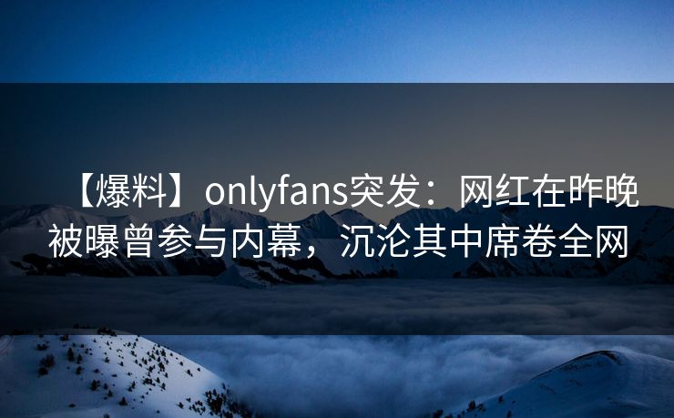 【爆料】onlyfans突发：网红在昨晚被曝曾参与内幕，沉沦其中席卷全网